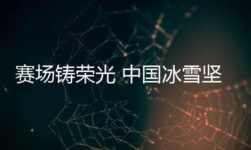 赛场铸荣光 中国冰雪果断决定信念冬奥再动身