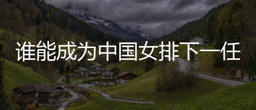 谁能成为中国女排下一任主帅?想要打好这份工真的挺难