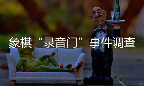 象棋“灌音门”事务查询拜访环境发布 41名违规职员被惩罚