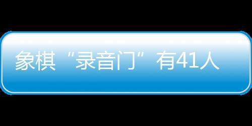 象棋“灌音门”有41人受罚，三名顶级巨匠遭毕生禁赛