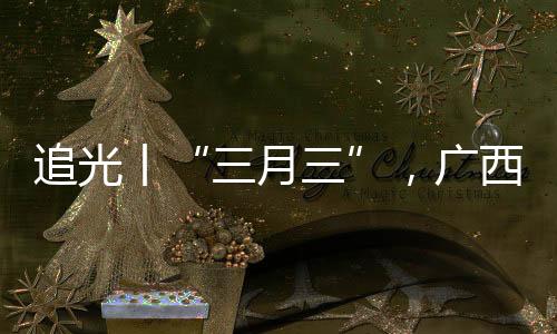 追光丨“三月三”，广西带来的冷艳不止有山歌