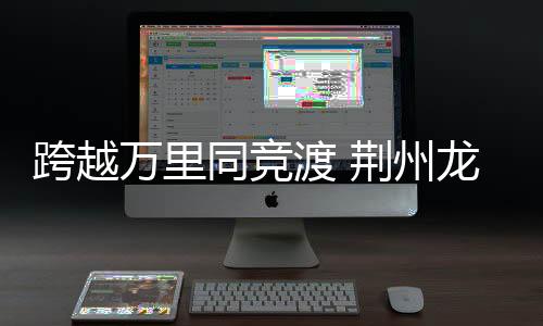 逾越万里同赛舟 荆州龙舟赛成中外文明交换新纽带