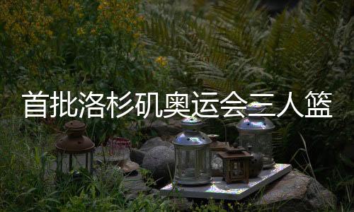 首批洛杉矶奥运会三人篮球参赛步队最早2027年12月发生