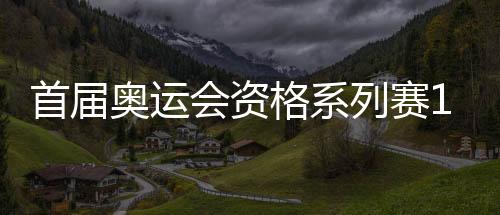 首届奥运会资历系列赛16日开赛 多个名目我国选手上风较着