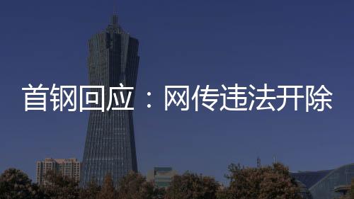 首钢回应：网传守法解雇员工男子非首钢员工高管