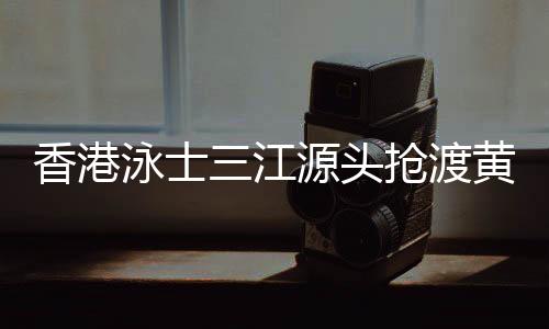 香港泳士三江泉源抢渡黄河:怀拥母亲河的感触感染很享用