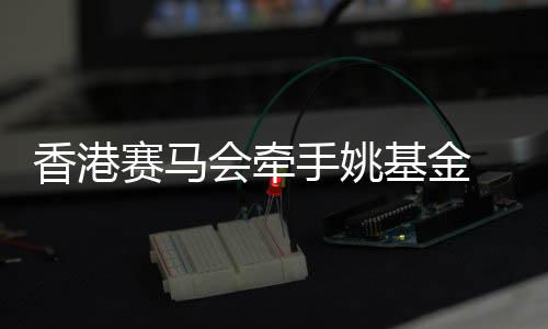 香港跑马会牵手姚基金 鞭策篮球勾当和青年体育生长