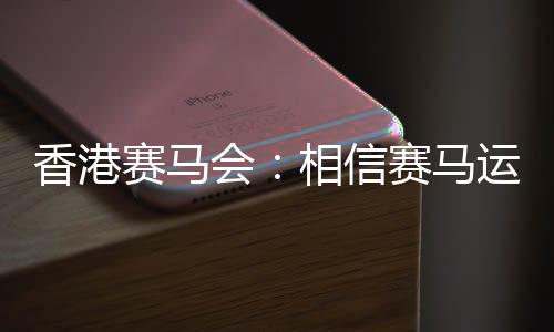 香港跑马会：信任跑马活动能给香港带来更多旅客
