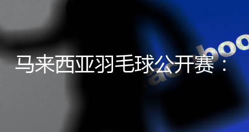 马来西亚羽毛球公然赛:中国选手在三个单项全员升级16强