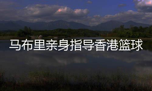 马布里切身指点香港篮球少年 坦言短时候内不会执教