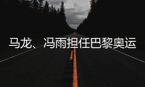 马龙、冯雨担负巴黎奥运会揭幕式中国体育代表团旗头