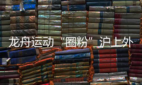 龙舟勾当“圈粉”沪上本国人 国际组参赛名额“一名难求”