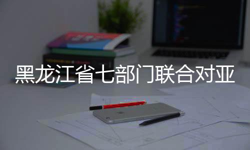 黑龙江省七部分结合对亚冬会常识产权全方位掩护