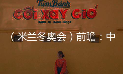 （米兰冬奥会）前瞻：中国精“冰”强将力图新冲破