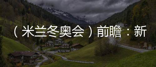 (米兰冬奥会)前瞻:新星宿将并肩而行 中国雪上军团迎综合磨练