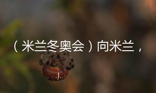 (米兰冬奥会)向米兰,中国冰雪“意”展风度看点多