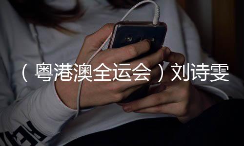 (粤港澳全运会)刘诗雯谈六次参与全运会:充实享用每一个刹时