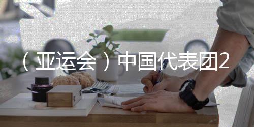 （亚运会）中国代表团201金完善收官 完成亚运金牌11连冠
