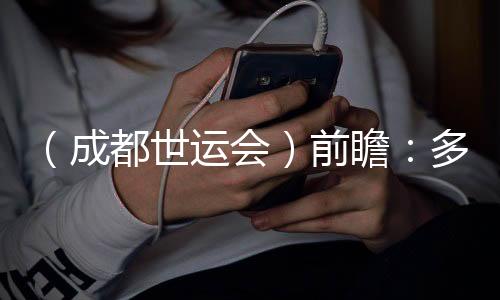 (成都世运会)前瞻:多元名目尽展“全民活动”魅力