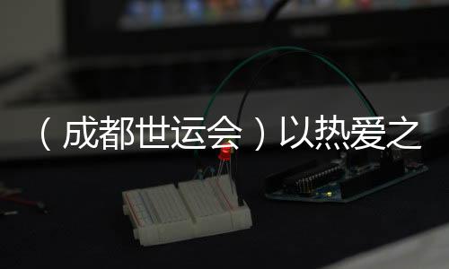 （成都世运会）以酷爱之名奔赴世运 多元职业闪烁赛场