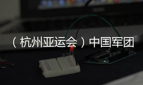 （杭州亚运会）中国军团星光残暴：名将云集 新人亮眼