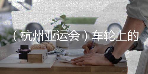 (杭州亚运会)车轮上的亚运:交通保证各方“任务必达”