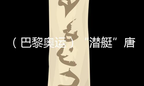 (巴黎奥运)“潜艇”唐钱婷:鄙人届奥运会缔造更好成就