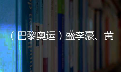 （巴黎奥运）盛李豪、黄雨婷摘金夺银：值得回味的两场顶峰对决