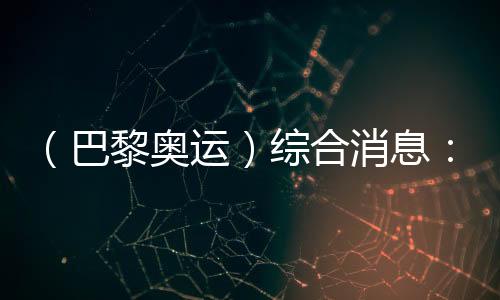 （巴黎奥运）综合动静：中国泅水两金收官 美国跃居金牌榜首位