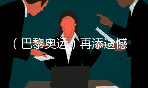 （巴黎奥运）再添遗憾 中国选手获体操男人小我万能银、铜牌