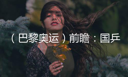 (巴黎奥运)前瞻:国乒新老连系气力平衡 方针直指大包办