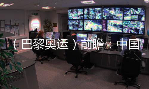(巴黎奥运)前瞻:中国奥运代表团水陆并进力图新冲破