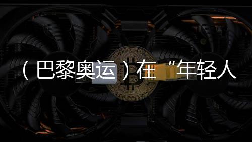 (巴黎奥运)在“年青人的游戏”里摘铜,宿将汪顺无遗憾