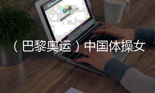 (巴黎奥运)中国体操女团“稳”字当头 周雅琴位列均衡木榜首