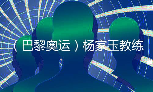 (巴黎奥运)杨家玉锻练:“顺风的标的目的更合适翱翔”