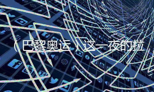 (巴黎奥运)这一夜的拉德芳斯,中国人誊写汗青