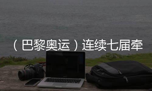 (巴黎奥运)持续七届牵手奥运 中国制作成乒乓名目亮点