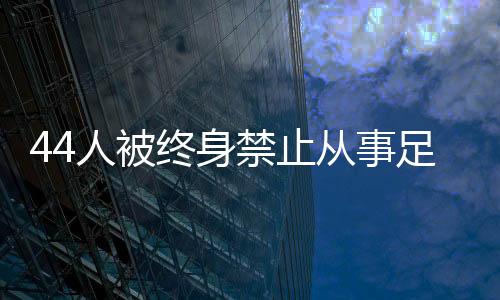 44人被毕生制止处置足球行业!若何进一步震慑足球“假赌黑”?