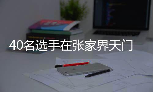 40名选手在张家界天门山999级天梯睁开顶峰对决