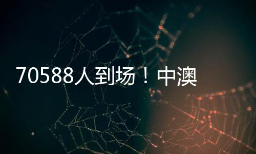 70588人参加！中澳之战突破中国足球单场比赛现场观赛人数最多记载