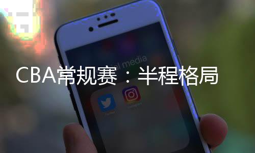 CBA惯例赛:半程款式稳中有变 新疆队暂居榜首