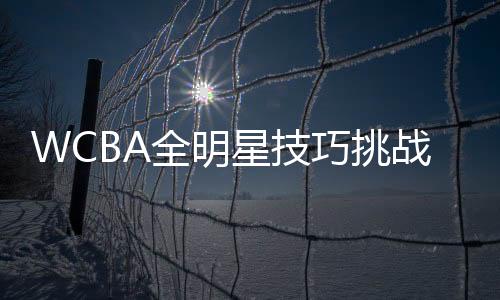 WCBA全明星技能挑衅赛参赛名单出炉 3月在杭开赛