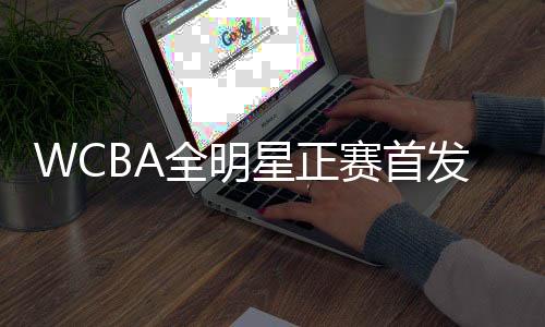 WCBA全明星正赛首发名单发布 韩旭被选南区票王
