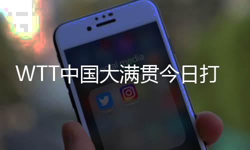 WTT中国大满贯本日打响资历赛 国乒众将等候主场表态