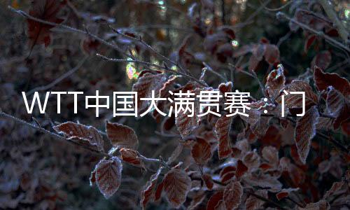 WTT中国大满贯赛:门票行将开售 场馆“冰乒转换”