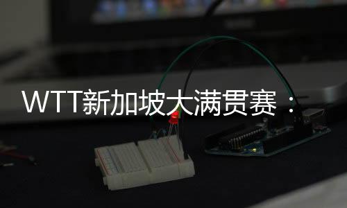 WTT新加坡大满贯赛：王楚钦、孙颖莎分获男、女单打冠军