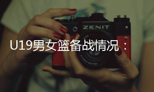 U19男女篮备战环境:天下杯是硬仗,全队想极力做到最好
