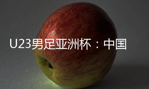 U23男足亚洲杯：中国队首战0:0战平伊拉克队