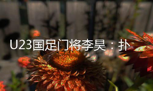 U23国足门将李昊:扑出点球前我就晓得敌手要往哪踢