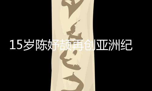 15岁陈妤颉再创亚洲记载，已成为国度集训队队员